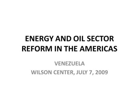 ENERGY AND OIL SECTOR REFORM IN THE AMERICAS VENEZUELA WILSON CENTER, JULY 7, 2009.