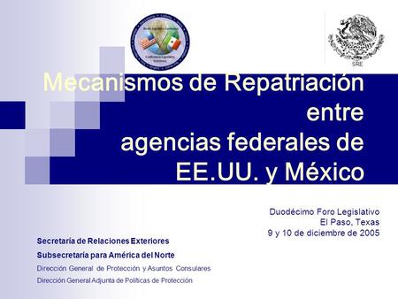 Mecanismos de Repatriación entre agencias federales de EE.UU. y México Duodécimo Foro Legislativo El Paso, Texas 9 y 10 de diciembre de 2005 Secretaría.