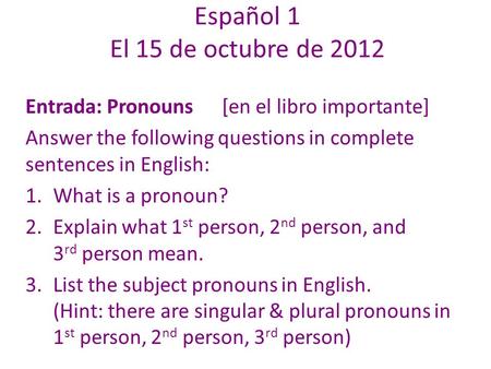Español 1 El 15 de octubre de 2012 Entrada: Pronouns[en el libro importante] Answer the following questions in complete sentences in English: 1.What is.