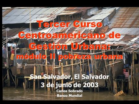 San Salvador, El Salvador 3 de junio de 2003 Carlos Sobrado Banco Mundial Tercer Curso Centroamericano de Gestión Urbana: módulo II pobreza urbana.