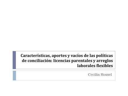 Características, aportes y vacíos de las políticas de conciliación: licencias parentales y arreglos laborales flexibles Cecilia Rossel.