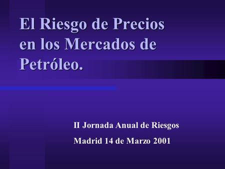 El Riesgo de Precios en los Mercados de Petróleo. II Jornada Anual de Riesgos Madrid 14 de Marzo 2001.