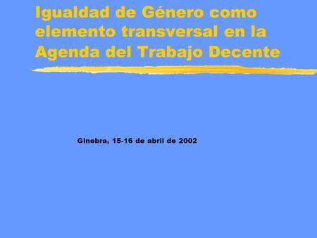 Igualdad de Género como elemento transversal en la Agenda del Trabajo Decente Ginebra, 15-16 de abril de 2002.