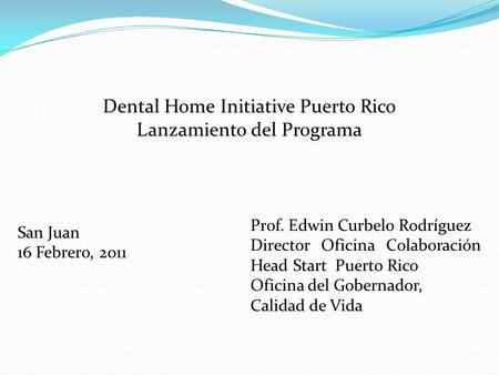 Dental Home Initiative Puerto Rico Lanzamiento del Programa San Juan 16 Febrero, 2011 Prof. Edwin Curbelo Rodríguez Director Oficina Colaboración Head.