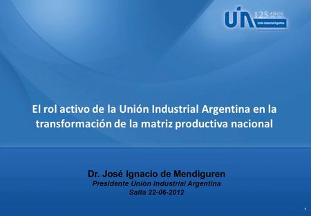 1 Dr. José Ignacio de Mendiguren Presidente Unión Industrial Argentina Salta 22-06-2012 El rol activo de la Unión Industrial Argentina en la transformación.