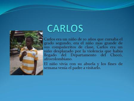 Carlos era un niño de 10 años que cursaba el grado segundo, era el niño mas grande de sus compañeritos de clase, Carlos era un niño desplazado por la violencia.
