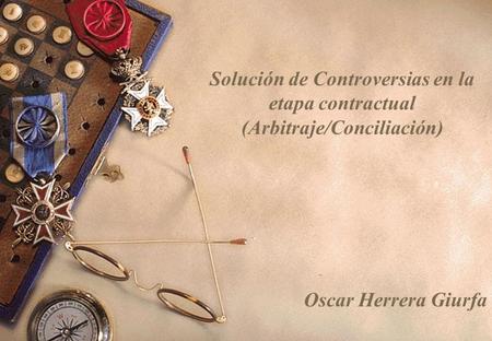 Solución de Controversias en la etapa contractual (Arbitraje/Conciliación) Oscar Herrera Giurfa.