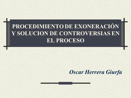 PROCEDIMIENTO DE EXONERACIÓN Y SOLUCION DE CONTROVERSIAS EN EL PROCESO Oscar Herrera Giurfa.
