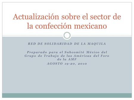 RED DE SOLIDARIDAD DE LA MAQUILA Preparado para el Subcomité México del Grupo de Trabajo de las Américas del Foro de la AMF AGOSTO 19-20, 2010 Actualización.