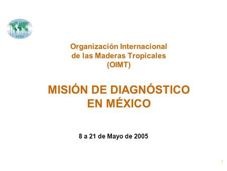1 Organización Internacional de las Maderas Tropicales (OIMT) MISIÓN DE DIAGNÓSTICO EN MÉXICO 8 a 21 de Mayo de 2005.