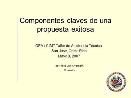 Componentes claves de una propuesta exitosa OEA / CIMT Taller de Asistencia Técnica. San José, Costa Rica Mayo 8, 2007 por: José Luis Alvarez R. Consultor.