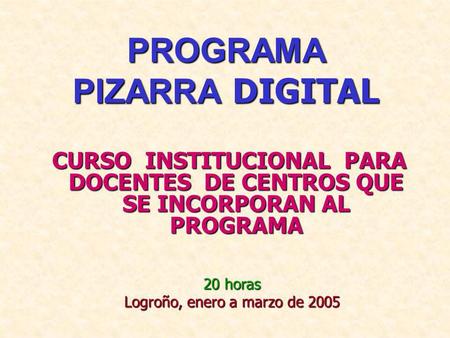 PROGRAMA PIZARRA DIGITAL CURSO INSTITUCIONAL PARA DOCENTES DE CENTROS QUE SE INCORPORAN AL PROGRAMA 20 horas Logroño, enero a marzo de 2005.