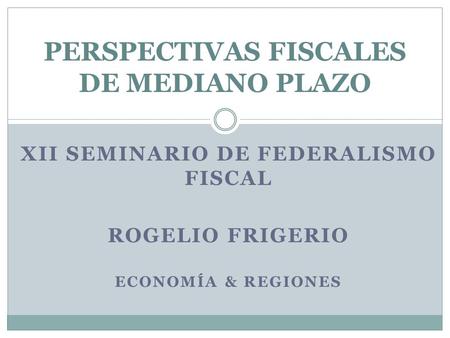 XII SEMINARIO DE FEDERALISMO FISCAL ROGELIO FRIGERIO ECONOMÍA & REGIONES PERSPECTIVAS FISCALES DE MEDIANO PLAZO.