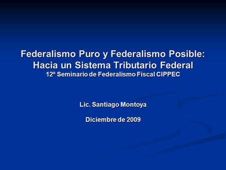 Federalismo Puro y Federalismo Posible: Hacia un Sistema Tributario Federal 12º Seminario de Federalismo Fiscal CIPPEC Lic. Santiago Montoya Diciembre.