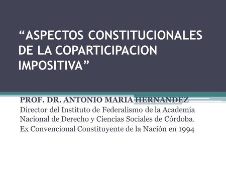 ASPECTOS CONSTITUCIONALES DE LA COPARTICIPACION IMPOSITIVA PROF. DR. ANTONIO MARIA HERNANDEZ Director del Instituto de Federalismo de la Academia Nacional.