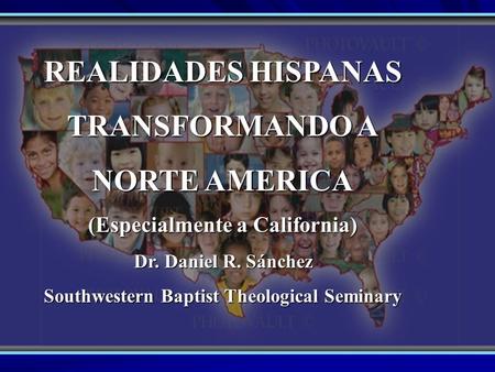 REALIDADES HISPANAS TRANSFORMANDO A NORTE AMERICA (Especialmente a California) Dr. Daniel R. Sánchez Southwestern Baptist Theological Seminary.