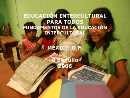 EDUCACIÓN INTERCULTURAL PARA TODOS FUNDAMENTOS DE LA EDUCACIÓN INTERCULTURAL MÉXICO D.F. 6 de julio 2006.
