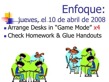 Enfoque: jueves, el 10 de abril de 2008 Arrange Desks in Game Mode x4 Check Homework & Glue Handouts.