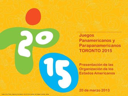 Juegos Panamericanos y Parapanamericanos TORONTO 2015 Presentación de las Organización de los Estados Americanos 20 de marzo 2013.