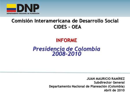 Comisión Interamericana de Desarrollo Social CIDES – OEA INFORME Presidencia de Colombia 2008-2010 JUAN MAURICIO RAMÍREZ Subdirector General Departamento.