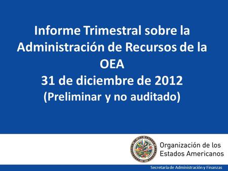 1 Informe Trimestral sobre la Administración de Recursos de la OEA 31 de diciembre de 2012 (Preliminar y no auditado) Secretaría de Administración y Finanzas.