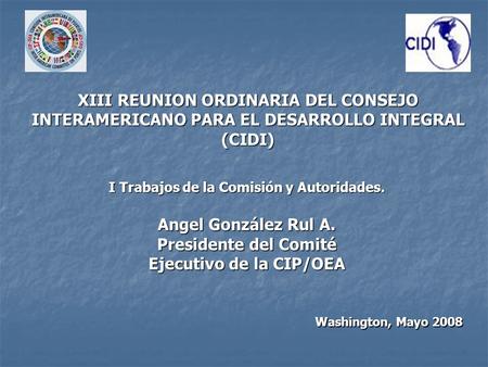 Washington, Mayo 2008 I Trabajos de la Comisión y Autoridades. Angel González Rul A. Presidente del Comité Ejecutivo de la CIP/OEA XIII REUNION ORDINARIA.