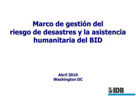 Marco de gestión del riesgo de desastres y la asistencia humanitaria del BID Abril 2010 Washington DC.