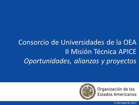Consorcio de Universidades de la OEA II Misión Técnica APICE Oportunidades, alianzas y proyectos 21 de mayo de 2012.