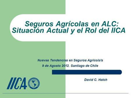 Seguros Agrícolas en ALC: Situación Actual y el Rol del IICA David C. Hatch Nuevas Tendencias en Seguros Agricola's 9 de Agosto 2012. Santiago de Chile.