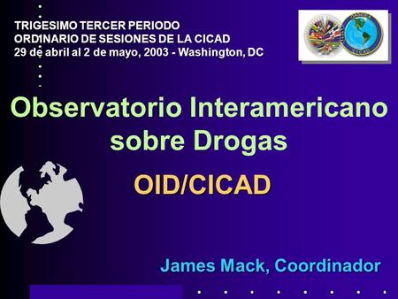 Observatorio Interamericano sobre Drogas James Mack, Coordinador TRIGESIMO TERCER PERIODO ORDINARIO DE SESIONES DE LA CICAD 29 de abril al 2 de mayo, 2003.