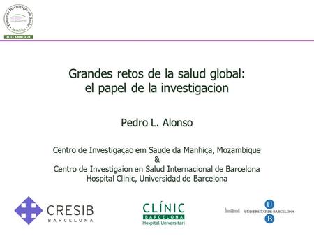 Grandes retos de la salud global: el papel de la investigacion Pedro L. Alonso Centro de Investigaçao em Saude da Manhiça, Mozambique & Centro de Investigaion.