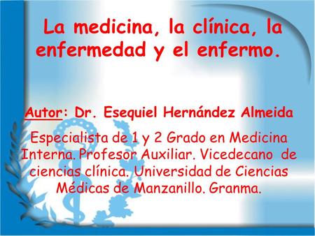La medicina, la clínica, la enfermedad y el enfermo. Autor: Dr. Esequiel Hernández Almeida Especialista de 1 y 2 Grado en Medicina Interna. Profesor Auxiliar.