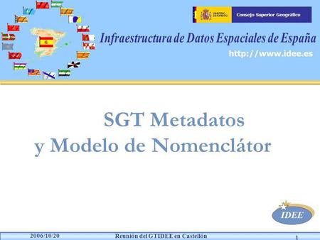 IDEE Consejo Superior Geográfico Reunión del GTIDEE en Castellón 2006/10/20 1 SGT Metadatos y Modelo de Nomenclátor.