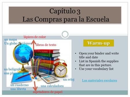 Capítulo 3 Las Compras para la Escuela Warm-up Open your binder and write title and date List in Spanish the supplies that are in this picture. Use your.