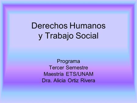 Derechos Humanos y Trabajo Social Programa Tercer Semestre Maestría ETS/UNAM Dra. Alicia Ortiz Rivera.