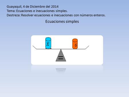 Guayaquil, 4 de Diciembre del 2014 Tema: Ecuaciones e inecuaciones simples. Destreza: Resolver ecuaciones e inecuaciones con números enteros. Ecuaciones.