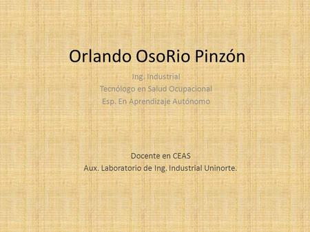 Orlando OsoRio Pinzón Ing. Industrial Tecnólogo en Salud Ocupacional Esp. En Aprendizaje Autónomo Docente en CEAS Aux. Laboratorio de Ing. Industrial Uninorte.