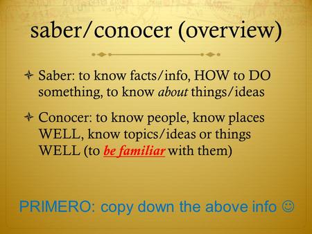 Saber/conocer (overview)  Saber: to know facts/info, HOW to DO something, to know about things/ideas  Conocer: to know people, know places WELL, know.