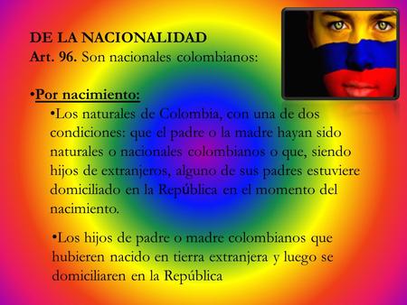 DE LA NACIONALIDAD Art. 96. Son nacionales colombianos: Por nacimiento: Los naturales de Colombia, con una de dos condiciones: que el padre o la madre.