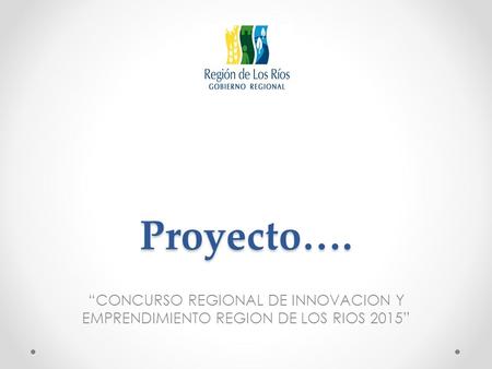 Proyecto…. “CONCURSO REGIONAL DE INNOVACION Y EMPRENDIMIENTO REGION DE LOS RIOS 2015”