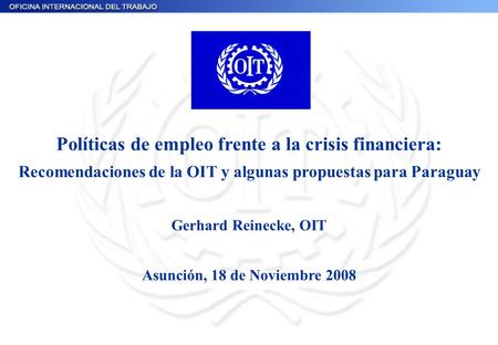 Políticas de empleo frente a la crisis financiera: Recomendaciones de la OIT y algunas propuestas para Paraguay Gerhard Reinecke, OIT Asunción, 18 de Noviembre.