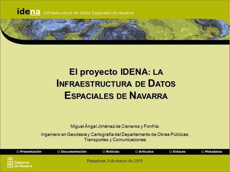 Pamplona, 9 de marzo de 2005 El proyecto IDENA : LA I NFRAESTRUCTURA DE D ATOS E SPACIALES DE N AVARRA Miguel Ángel Jiménez de Cisneros y Fonfría. Ingeniero.
