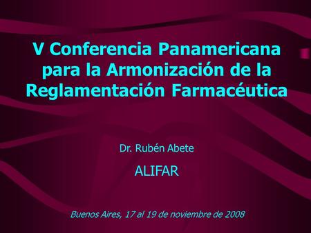V Conferencia Panamericana para la Armonización de la Reglamentación Farmacéutica Dr. Rubén Abete ALIFAR Buenos Aires, 17 al 19 de noviembre de 2008.