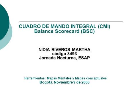 CUADRO DE MANDO INTEGRAL (CMI) Balance Scorecard (BSC) NIDIA RIVEROS MARTHA código 8493 Jornada Nocturna, ESAP Herramientas: Mapas Mentales y Mapas.
