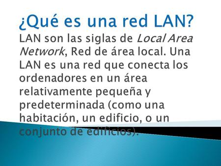 ¿Qué es una red LAN? LAN son las siglas de Local Area Network, Red de área local. Una LAN es una red que conecta los ordenadores en un área relativamente.