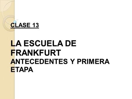 CLASE 13 LA ESCUELA DE FRANKFURT ANTECEDENTES Y PRIMERA ETAPA