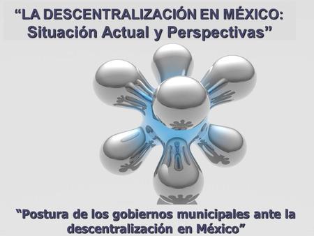“LA DESCENTRALIZACIÓN EN MÉXICO: Situación Actual y Perspectivas” “LA DESCENTRALIZACIÓN EN MÉXICO: Situación Actual y Perspectivas” “Postura de los gobiernos.