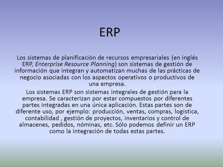ERP Los sistemas de planificación de recursos empresariales (en inglés ERP, Enterprise Resource Planning) son sistemas de gestión de información que integran.
