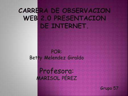 Grupo 57 POR: Betty Melendez Giraldo Profesora: MARISOL PÉREZ CARRERA DE OBSERVACION WEB 2.0 PRESENTACION DE INTERNET.