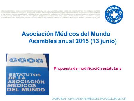 COMBATIMOS TODAS LAS ENFERMEDADES, INCLUIDA LA INJUSTICIA Asociación Médicos del Mundo Asamblea anual 2015 (13 junio) Propuesta de modificación estatutaria.